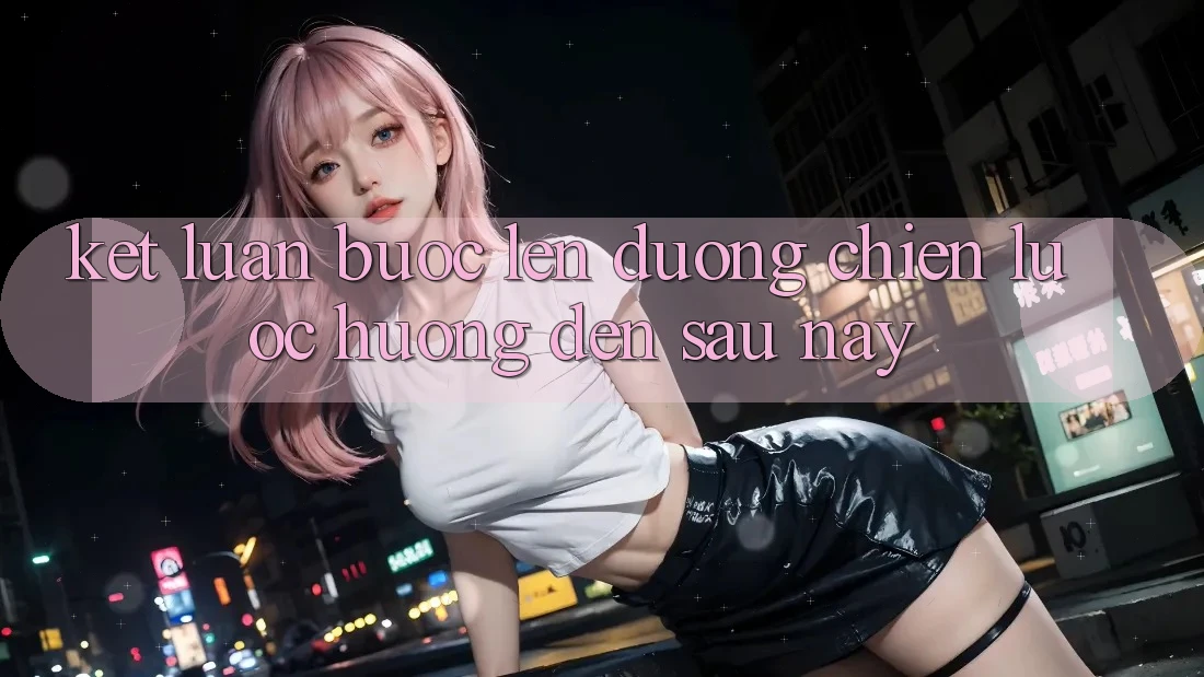 Kết Luận: Bước Lên đường Chiến Lược Hướng Đến Sau này Kết Luận: Bước Lên đường Chiến Lược Hướng Đến Sau này