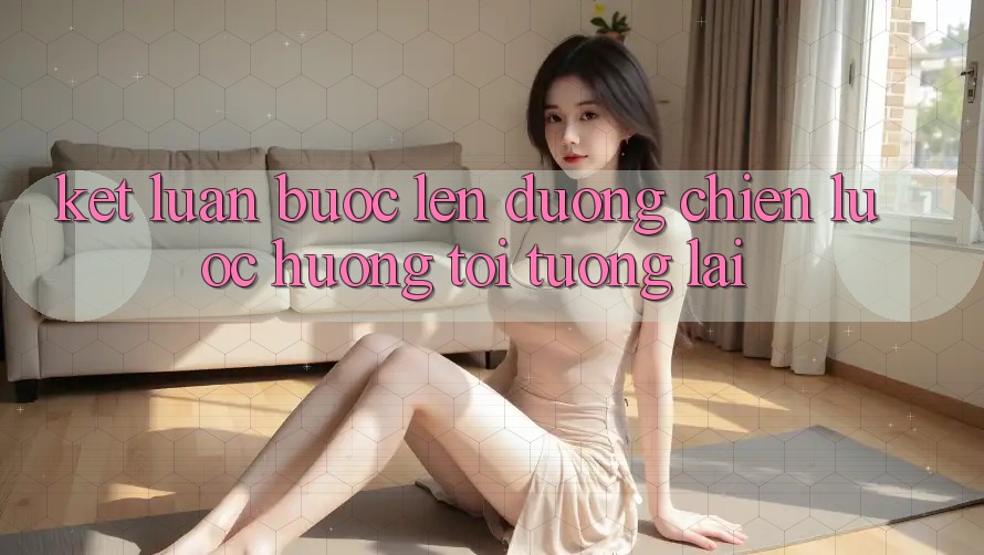 Kết Luận: Bước Lên đường Chiến Lược Hướng Tới Tương Lai