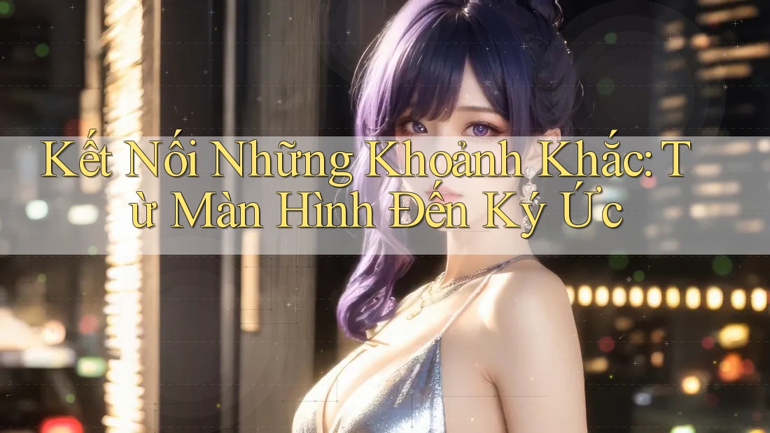 Kết Nối Những Khoảnh Khắc: Từ Màn Hình Đến Ký Ức