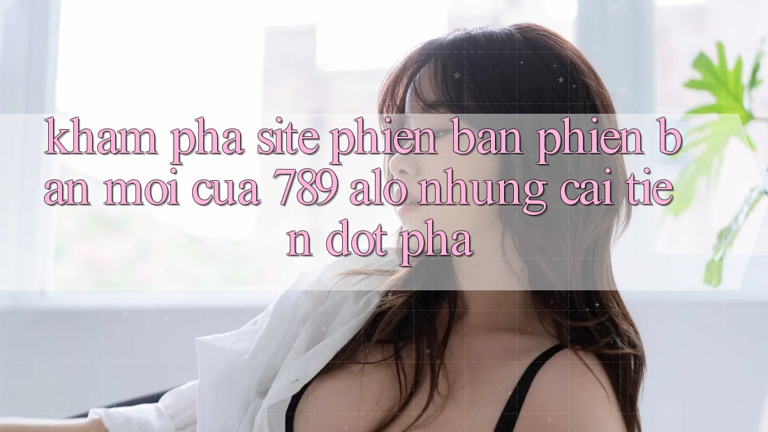 Khám Phá Site Phiên bản phiên bản mới Của 789 alo: Những Cải Tiến Đột Phá