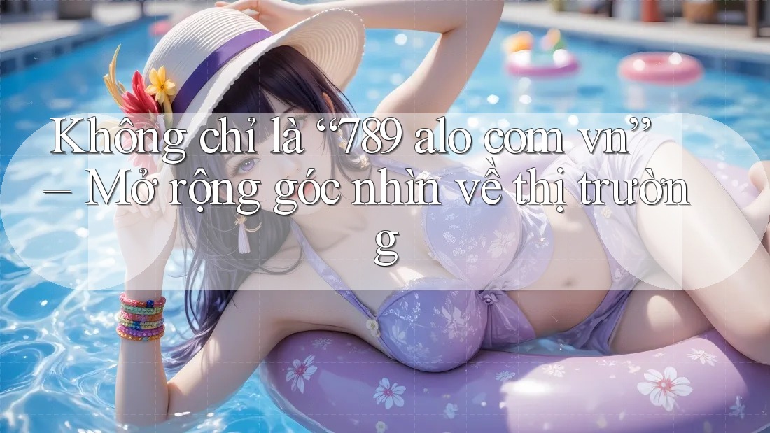 Không chỉ là “789 alo com vn” – Mở rộng góc nhìn về thị trường