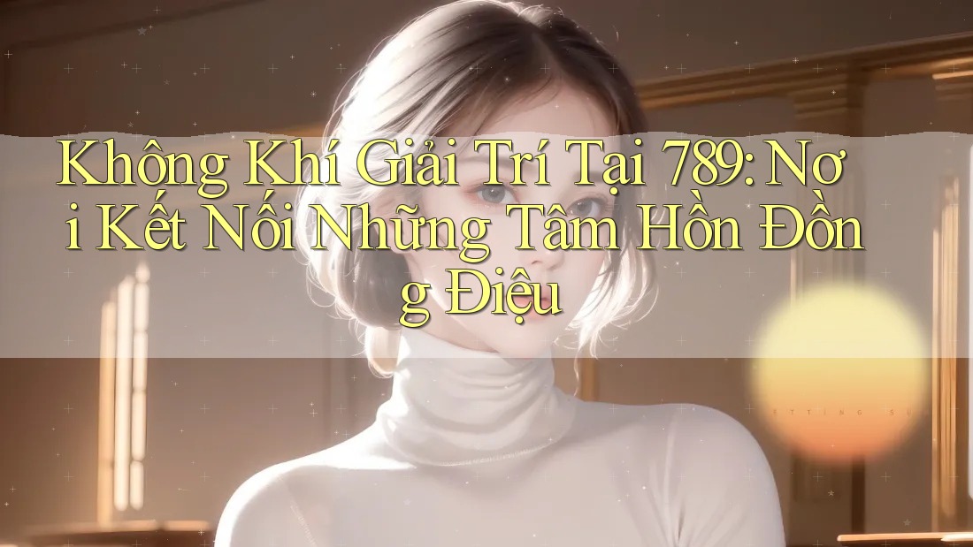 Không Khí Giải Trí Tại 789: Nơi Kết Nối Những Tâm Hồn Đồng Điệu
