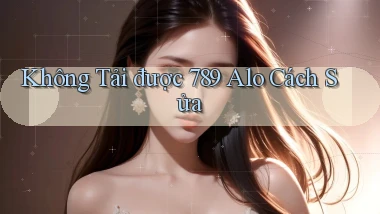 không tải được 789 alo cách sửa