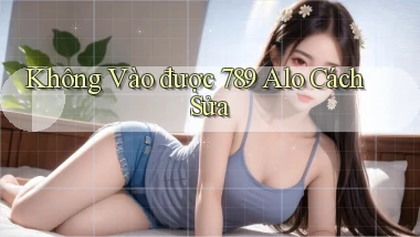 không vào được 789 alo cách sửa