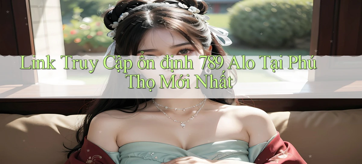 link truy cập ổn định 789 alo tại Phú Thọ mới nhất