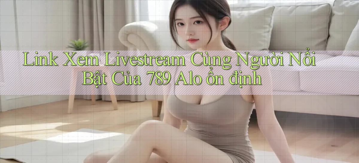 link xem livestream cùng người nổi bật của 789 alo ổn định