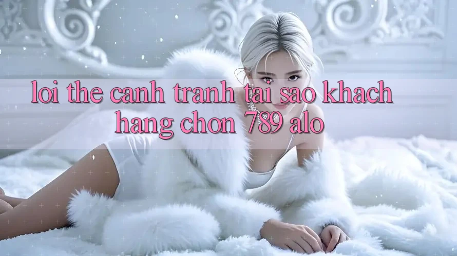 Lợi Thế Cạnh Tranh: Tại Sao Khách hàng Chọn 789 alo? Lợi Thế Cạnh Tranh: Tại Sao Khách hàng Chọn 789 alo?