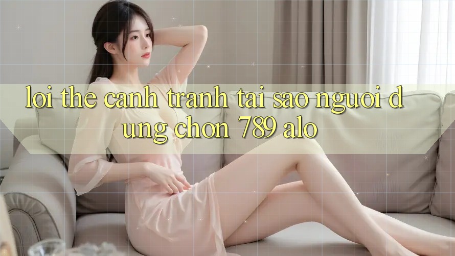 Lợi Thế Cạnh Tranh: Tại Sao Người dùng Chọn 789 alo?
