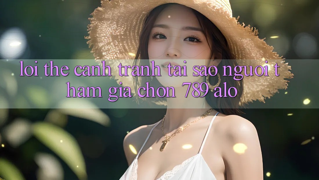 Lợi Thế Cạnh Tranh: Tại Sao Người tham gia Chọn 789 alo? Lợi Thế Cạnh Tranh: Tại Sao Người tham gia Chọn 789 alo?