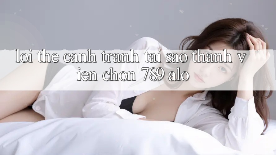 Lợi Thế Cạnh Tranh: Tại Sao Thành viên Chọn 789 alo? Lợi Thế Cạnh Tranh: Tại Sao Thành viên Chọn 789 alo?