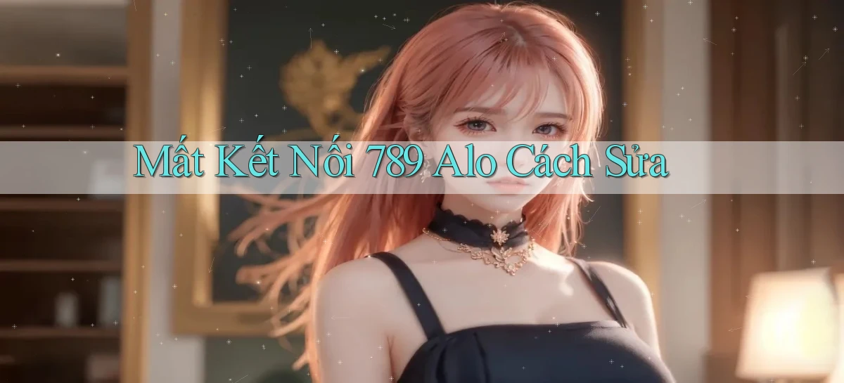mất kết nối 789 alo cách sửa