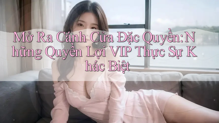 Mở Ra Cánh Cửa Đặc Quyền: Những Quyền Lợi VIP Thực Sự Khác Biệt