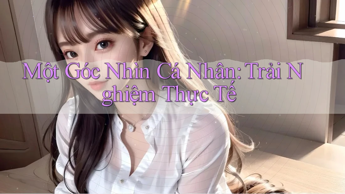 Một Góc Nhìn Cá Nhân: Trải Nghiệm Thực Tế Một Góc Nhìn Cá Nhân: Trải Nghiệm Thực Tế