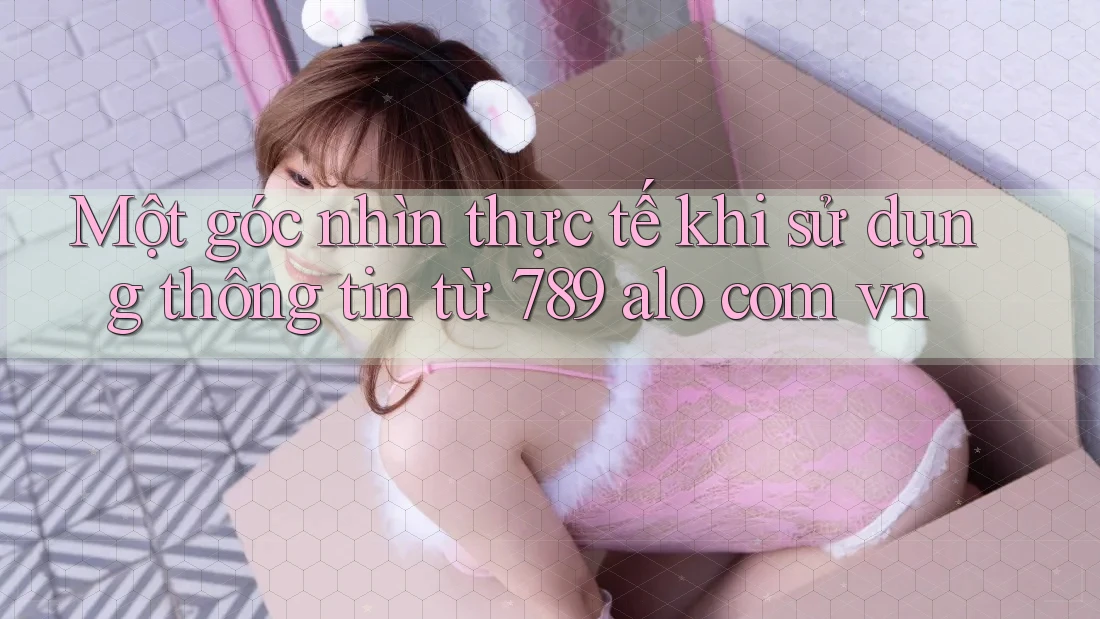 Một góc nhìn thực tế khi sử dụng thông tin từ 789 alo com vn Một góc nhìn thực tế khi sử dụng thông tin từ 789 alo com vn