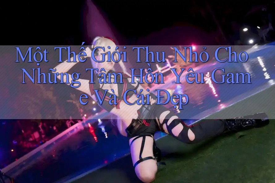 Một Thế Giới Thu Nhỏ Cho Những Tâm Hồn Yêu Game Và Cái Đẹp Một Thế Giới Thu Nhỏ Cho Những Tâm Hồn Yêu Game Và Cái Đẹp