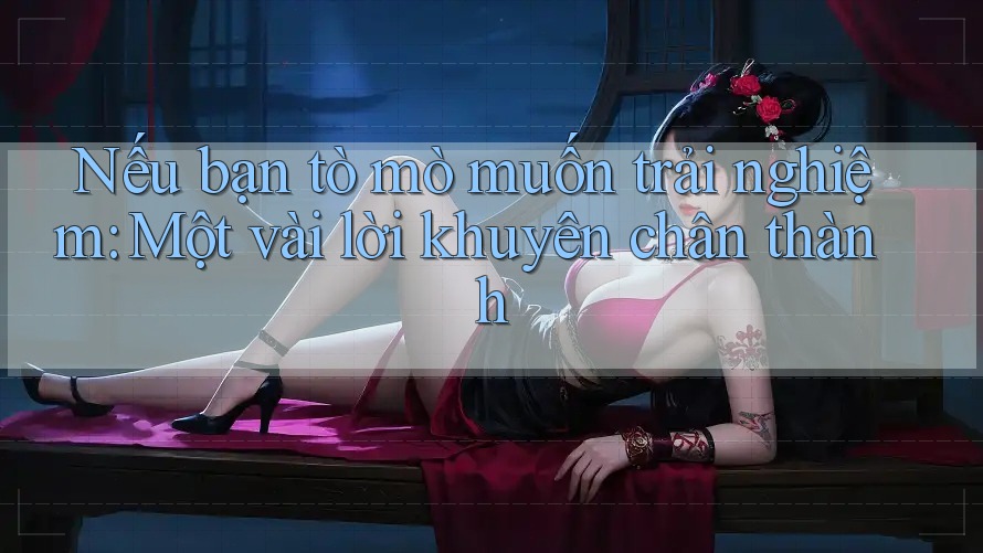 Nếu bạn tò mò muốn trải nghiệm: Một vài lời khuyên chân thành