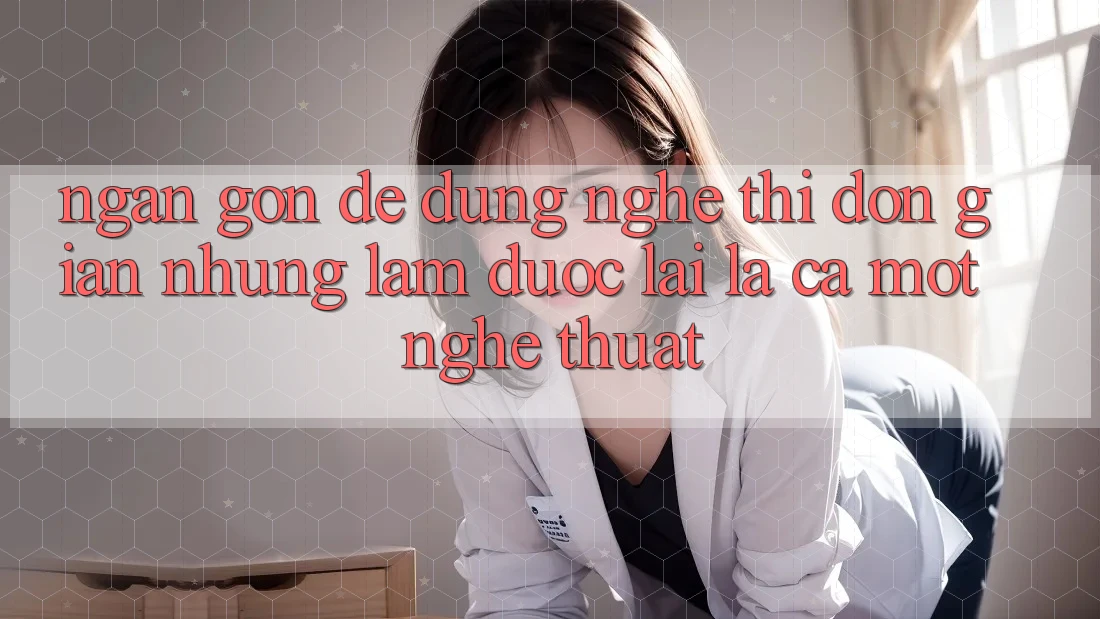 “Ngắn Gọn, Dễ Dùng” – Nghe Thì Đơn Giản Nhưng Làm Được Lại Là Cả Một Nghệ Thuật