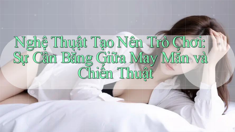 Nghệ Thuật Tạo Nên Trò Chơi: Sự Cân Bằng Giữa May Mắn và Chiến Thuật