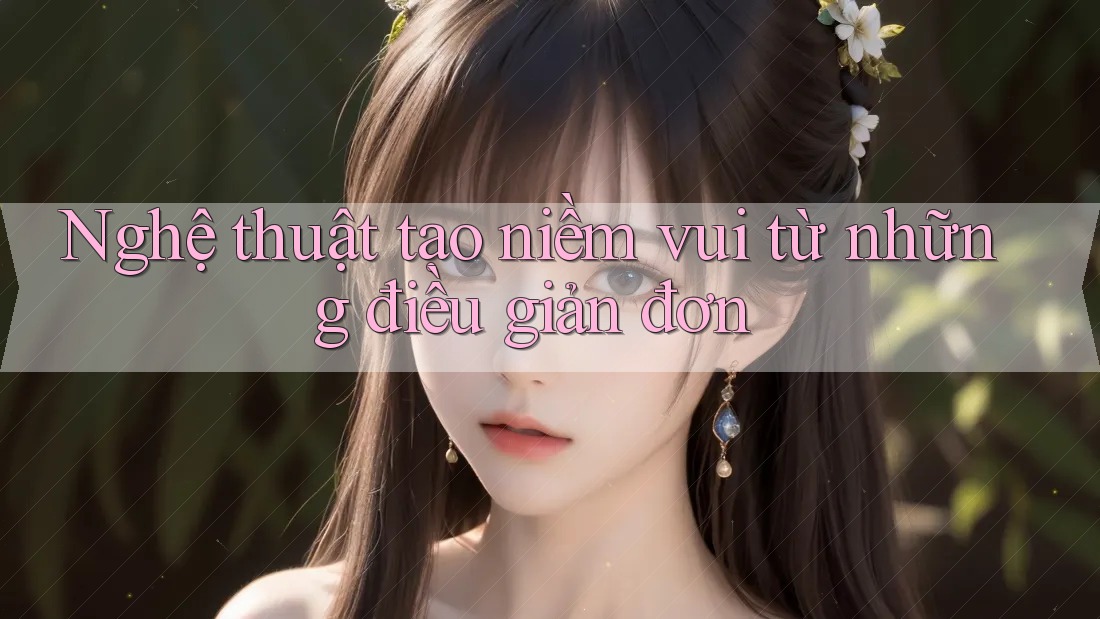 Nghệ thuật tạo niềm vui từ những điều giản đơn