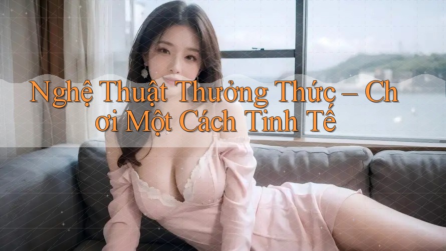 Nghệ Thuật Thưởng Thức – Chơi Một Cách Tinh Tế Nghệ Thuật Thưởng Thức – Chơi Một Cách Tinh Tế