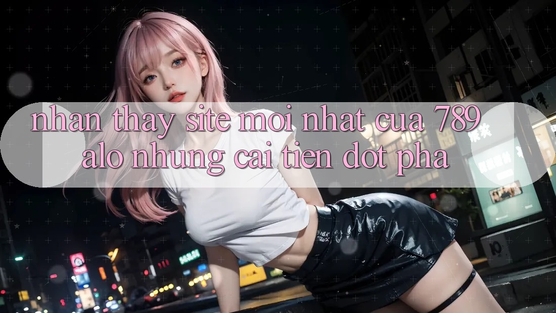 Nhận thấy Site Mới Nhất Của 789 alo: Những Cải Tiến Đột Phá