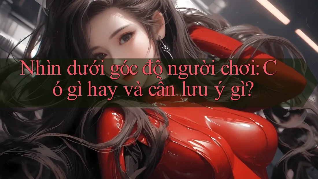 Nhìn dưới góc độ người chơi: Có gì hay và cần lưu ý gì?