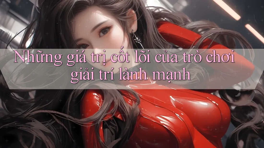 Những giá trị cốt lõi của trò chơi giải trí lành mạnh