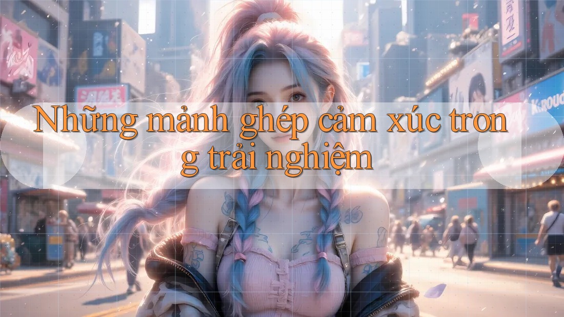 Những mảnh ghép cảm xúc trong trải nghiệm