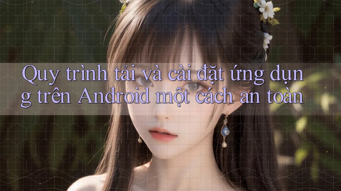 Quy trình tải và cài đặt ứng dụng trên Android một cách an toàn