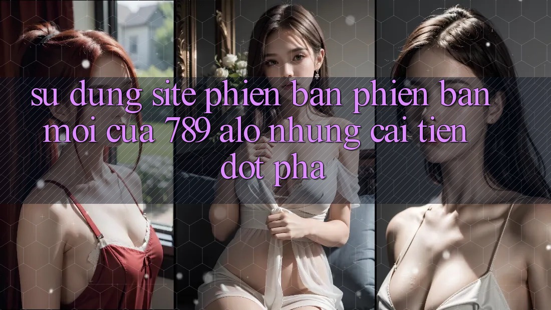 Sử dụng Site Phiên bản phiên bản mới Của 789 alo: Những Cải Tiến Đột Phá