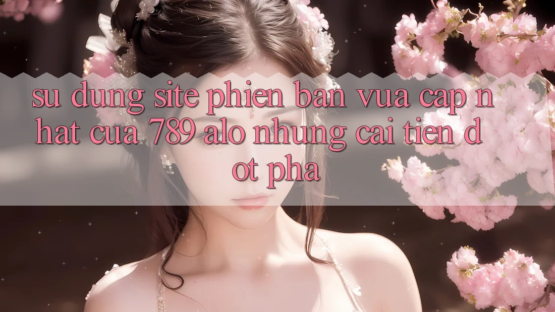 Sử dụng Site Phiên bản vừa cập nhật Của 789 alo: Những Cải Tiến Đột Phá Sử dụng Site Phiên bản vừa cập nhật Của 789 alo: Những Cải Tiến Đột Phá