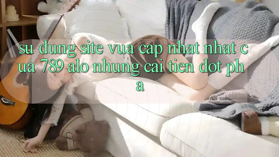 Sử dụng Site Vừa cập nhật Nhất Của 789 alo: Những Cải Tiến Đột Phá Sử dụng Site Vừa cập nhật Nhất Của 789 alo: Những Cải Tiến Đột Phá