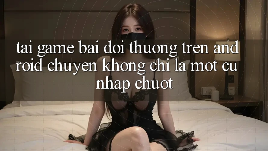 “Tải game bài đổi thưởng” trên Android – Chuyện không chỉ là một cú nhấp chuột