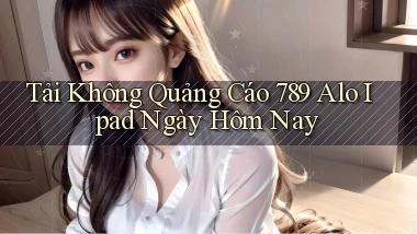 tải không quảng cáo 789 alo ipad ngày hôm nay