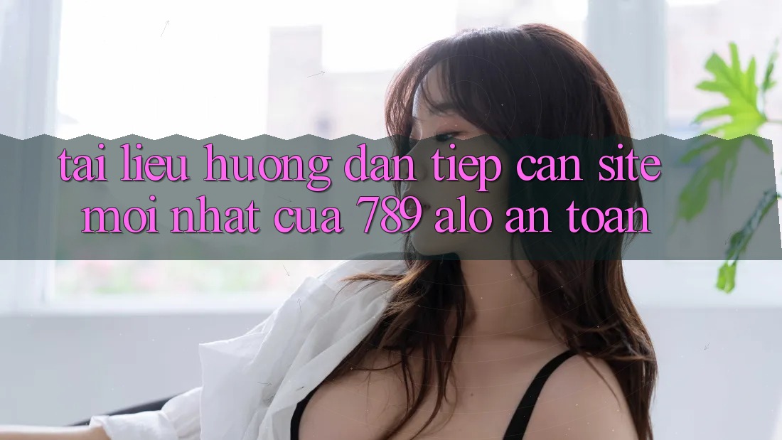 Tài liệu hướng dẫn Tiếp Cận Site Mới Nhất Của 789 alo An Toàn Tài liệu hướng dẫn Tiếp Cận Site Mới Nhất Của 789 alo An Toàn