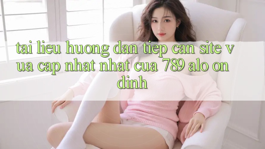 Tài liệu hướng dẫn Tiếp Cận Site Vừa cập nhật Nhất Của 789 alo Ổn định