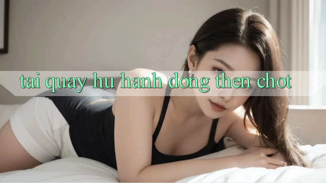 “Tai quay hu” – Hành động then chốt “Tai quay hu” – Hành động then chốt