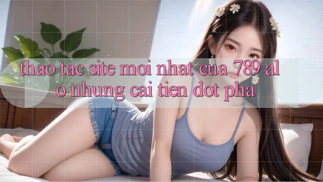 Thao tác Site Mới nhất Của 789 alo: Những Cải Tiến Đột Phá