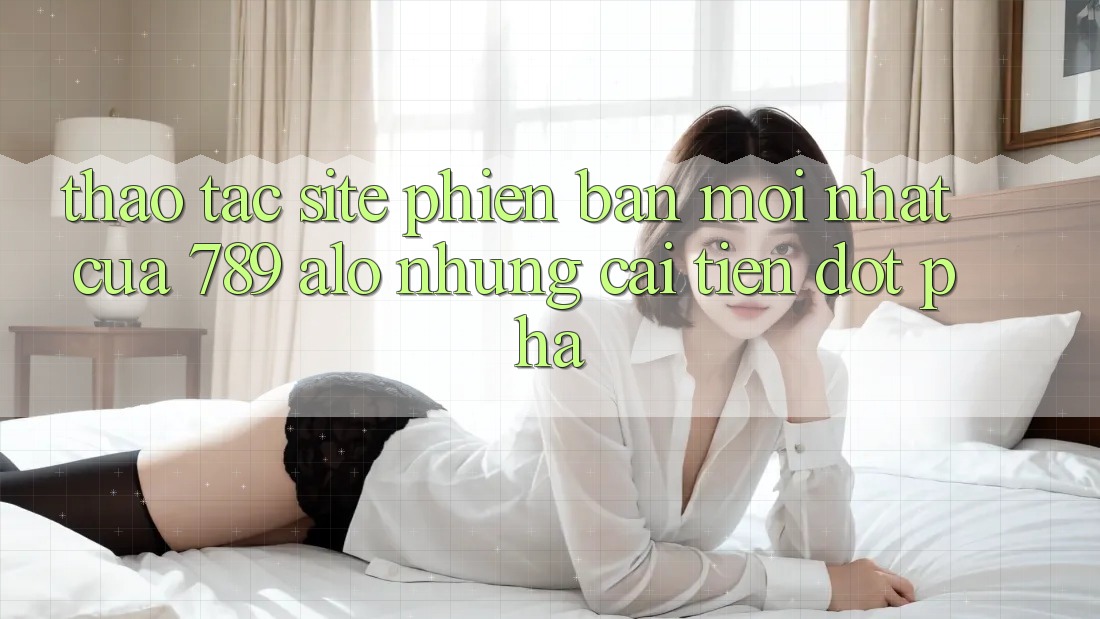 Thao tác Site Phiên bản mới Nhất Của 789 alo: Những Cải Tiến Đột Phá