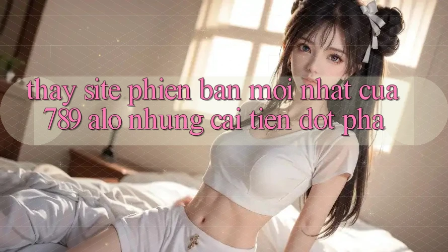 Thấy Site Phiên bản mới Nhất Của 789 alo: Những Cải Tiến Đột Phá Thấy Site Phiên bản mới Nhất Của 789 alo: Những Cải Tiến Đột Phá