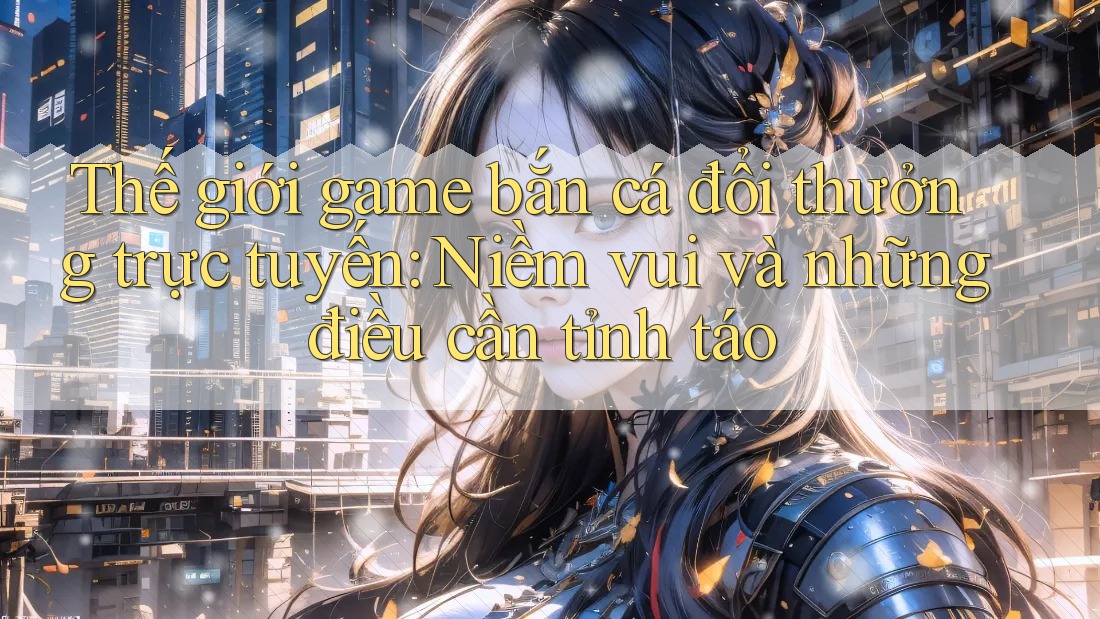 Thế giới game bắn cá đổi thưởng trực tuyến: Niềm vui và những điều cần tỉnh táo