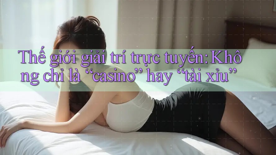 Thế giới giải trí trực tuyến: Không chỉ là “casino” hay “tài xỉu”