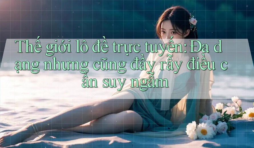 Thế giới lô đề trực tuyến: Đa dạng nhưng cũng đầy rẫy điều cần suy ngẫm