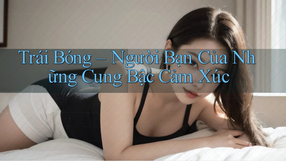 Trái Bóng – Người Bạn Của Những Cung Bậc Cảm Xúc Trái Bóng – Người Bạn Của Những Cung Bậc Cảm Xúc