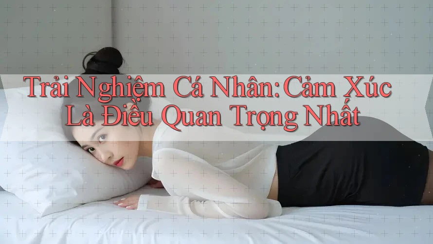 Trải Nghiệm Cá Nhân: Cảm Xúc Là Điều Quan Trọng Nhất