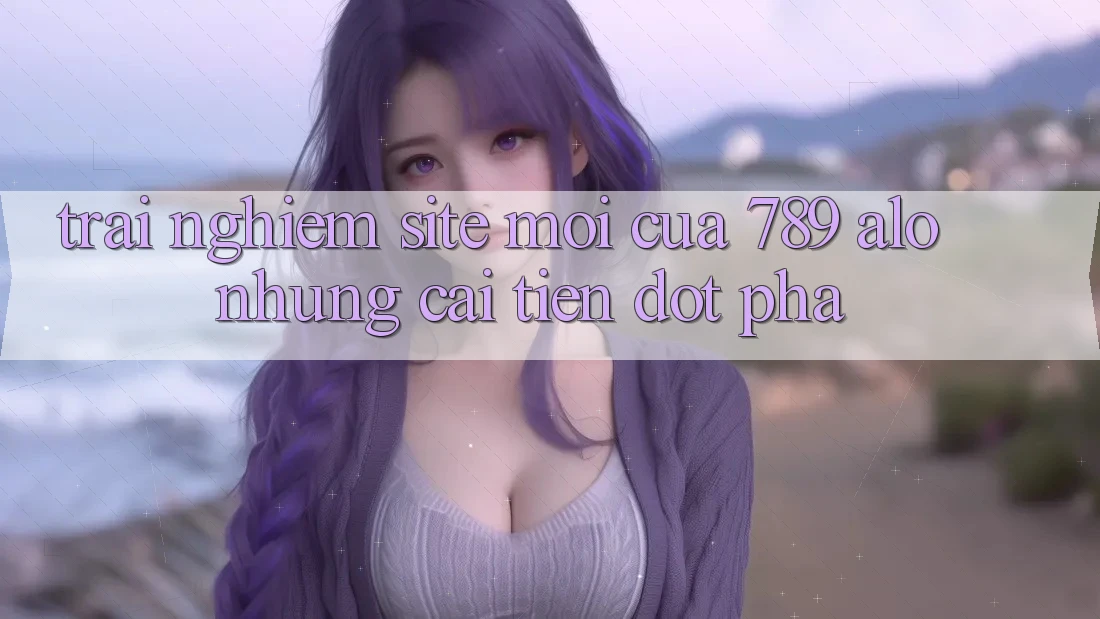 Trải nghiệm Site Mới Của 789 alo: Những Cải Tiến Đột Phá