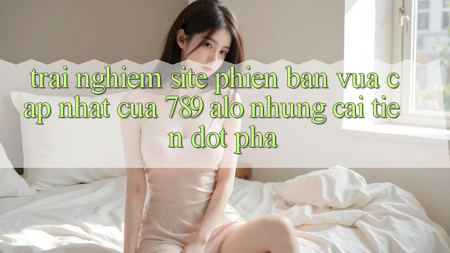 Trải nghiệm Site Phiên bản vừa cập nhật Của 789 alo: Những Cải Tiến Đột Phá