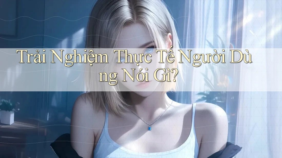Trải Nghiệm Thực Tế Người Dùng Nói Gì?