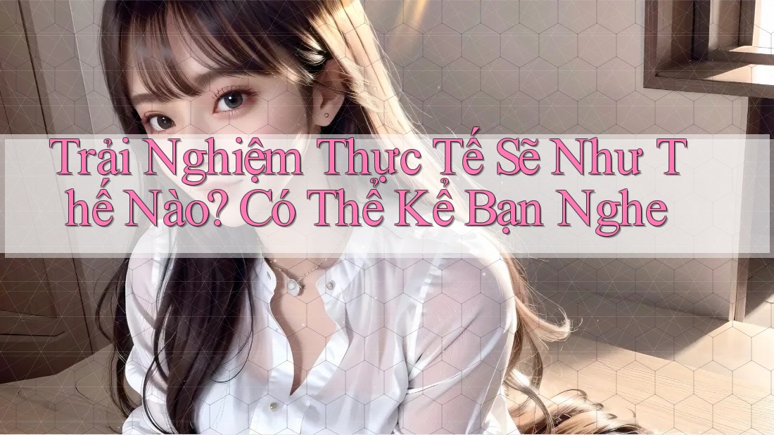 Trải Nghiệm Thực Tế Sẽ Như Thế Nào? Có Thể Kể Bạn Nghe
