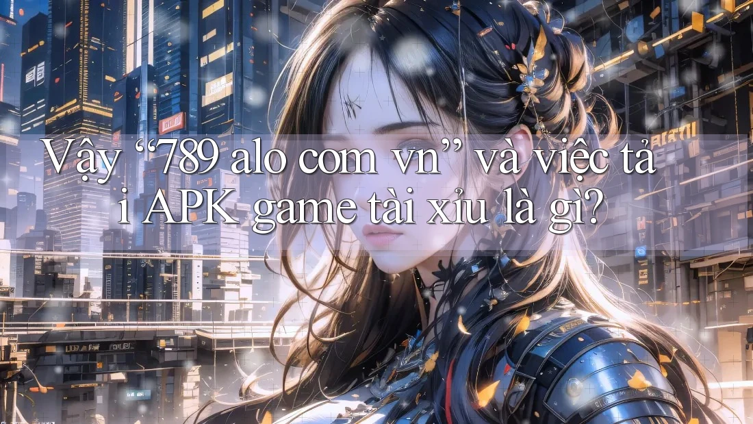 Vậy “789 alo com vn” và việc tải APK game tài xỉu là gì?